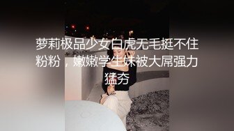 萝莉极品少女白虎无毛挺不住粉粉，嫩嫩学生妹被大屌强力猛夯