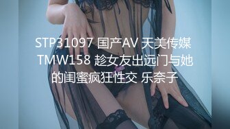 STP31097 国产AV 天美传媒 TMW158 趁女友出远门与她的闺蜜疯狂性交 乐奈子