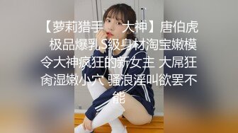 【萝莉猎手❤️大神】唐伯虎✿ 极品爆乳S级身材淘宝嫩模 令大神疯狂的新女主 大屌狂肏湿嫩小穴 骚浪淫叫欲罢不能