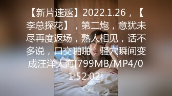 【新片速遞】2022.1.26，【李总探花】，第二炮，意犹未尽再度返场，熟人相见，话不多说，口交啪啪，骚穴瞬间变成汪洋大海[799MB/MP4/01:52:02]