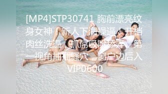 [MP4]STP30741 胸前漂亮纹身女神！新人下海操逼！开档肉丝洗逼，抓屌吸吮舔弄，第一视角抽插骚穴，窗户边后入 VIP0600