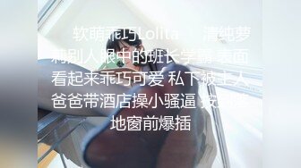 ❤️软萌乖巧Lolita❤️清纯萝莉别人眼中的班长学霸 表面看起来乖巧可爱 私下被主人爸爸带酒店操小骚逼 按到落地窗前爆插