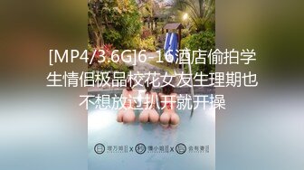 [MP4/3.6G]6-16酒店偷拍学生情侣极品校花女友生理期也不想放过扒开就开操