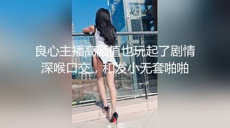 良心主播高颜值也玩起了剧情深喉口交，和发小无套啪啪