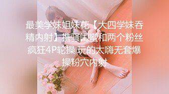 最美学妹姐妹花【大四学妹吞精内射】携骚闺蜜和两个粉丝疯狂4P轮操 玩的太嗨无套爆操粉穴内射