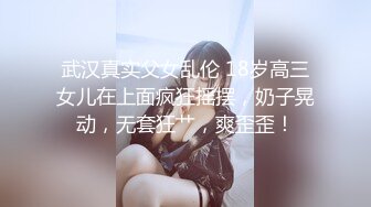 武汉真实父女乱伦 18岁高三女儿在上面疯狂摇摆，奶子晃动，无套狂艹，爽歪歪！