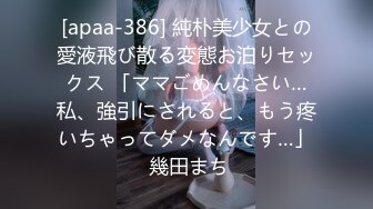 [apaa-386] 純朴美少女との愛液飛び散る変態お泊りセックス 「ママごめんなさい…私、強引にされると、もう疼いちゃってダメなんです…」 幾田まち