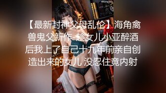 【最新封神父母乱伦】海角禽兽鬼父新作-趁女儿小亚醉酒后我上了自己十九年前亲自创造出来的女儿 没忍住竟内射