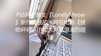 P站网红美女『LonelyMeow』新作孤独的米娅在电影《接吻砰砰》中和大屌猛男激烈碰撞