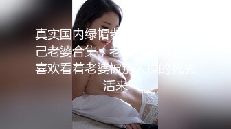 真实国内绿帽老公找朋友操自己老婆合集，老公特殊癖好，喜欢看着老婆被别人操的死去活来