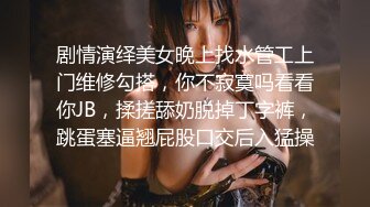 剧情演绎美女晚上找水管工上门维修勾搭，你不寂寞吗看看你JB，揉搓舔奶脱掉丁字裤，跳蛋塞逼翘屁股口交后入猛操