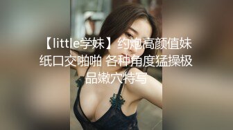 【little学妹】约炮高颜值妹纸口交啪啪 各种角度猛操极品嫩穴特写