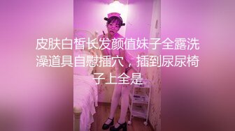 皮肤白皙长发颜值妹子全露洗澡道具自慰插穴，插到尿尿椅子上全是