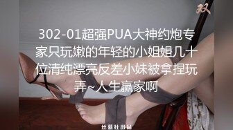 302-01超强PUA大神约炮专家只玩嫩的年轻的小姐姐几十位清纯漂亮反差小妹被拿捏玩弄~人生赢家啊