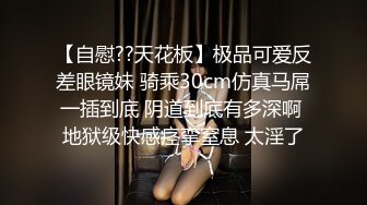 【自慰??天花板】极品可爱反差眼镜妹 骑乘30cm仿真马屌一插到底 阴道到底有多深啊 地狱级快感痉挛窒息 太淫了