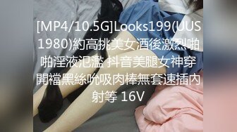 [MP4/10.5G]Looks199(UUS1980)約高挑美女酒後激烈啪啪淫液氾濫 抖音美腿女神穿開襠黑絲吮吸肉棒無套速插內射等 16V