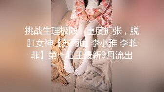 挑战生理极限！重度扩张，脱肛女神【苏雨瞳 李小雅 李菲菲】第一肛王最新9月流出