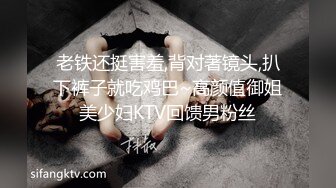 老铁还挺害羞,背对著镜头,扒下裤子就吃鸡巴~高颜值御姐美少妇KTV回馈男粉丝