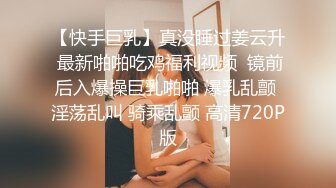 【快手巨乳】真没睡过姜云升 最新啪啪吃鸡福利视频  镜前后入爆操巨乳啪啪 爆乳乱颤 淫荡乱叫 骑乘乱颤 高清720P版