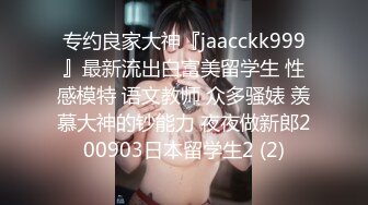 专约良家大神『jaacckk999』最新流出白富美留学生 性感模特 语文教师 众多骚婊 羡慕大神的钞能力 夜夜做新郎200903日本留学生2 (2)