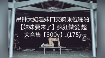 吊钟大奶淫妹口交骑乘位啪啪【妹妹要来了】疯狂做爱 超大合集【300v】 (175)