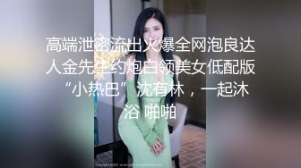 高端泄密流出火爆全网泡良达人金先生约炮白领美女低配版 “小热巴”沈有林，一起沐浴 啪啪