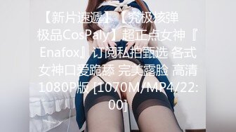 【新片速遞】【究极核弹❤️极品CosPaly】超正点女神『Enafox』订阅私拍甄选 各式女神口爱跪舔 完美露脸 高清1080P版 [1070M/MP4/22:00]