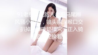 91老憨寻花新人老哥马尾辫风骚小少妇，镜头前深喉口交，扒掉内裤吸奶揉穴，正入骑乘姿势轮换着操