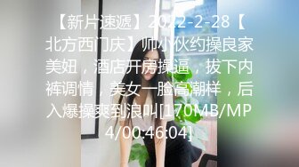 【新片速遞】2022-2-28【北方西门庆】帅小伙约操良家美妞，酒店开房操逼，拔下内裤调情，美女一脸高潮样，后入爆操爽到浪叫[170MB/MP4/00:46:04]