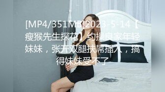 [MP4/351MB]2023-5-14【瘦猴先生探花】约操良家年轻妹妹，张开双腿扶屌插入，搞得妹妹受不了