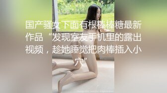 国产骚女下面有根棒棒糖最新作品“发现室友手机里的露出视频，趁她睡觉把肉棒插入小穴”