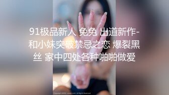 91极品新人 兔兔 出道新作-和小妹突破禁忌之恋 爆裂黑丝 家中四处各种啪啪做爱