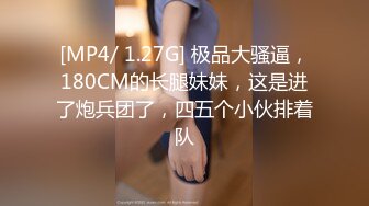 [MP4/ 1.27G] 极品大骚逼，180CM的长腿妹妹，这是进了炮兵团了，四五个小伙排着队