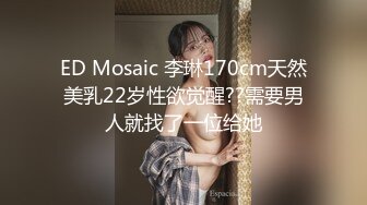 ED Mosaic 李琳170cm天然美乳22岁性欲觉醒??需要男人就找了一位给她