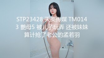 STP23428 天美传媒 TM0143 艷母5 被儿子玩弄 还被妹妹算计抢了老公的孟若羽