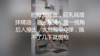 ❤️❤️肥臀爱好者，巨乳摇摆抹精油，油光程亮，第一视角后入撞击，大屁股很Q弹，搞不了几下就缴枪