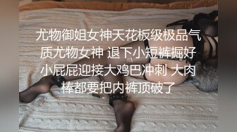 尤物御姐女神天花板级极品气质尤物女神 退下小短裤掘好小屁屁迎接大鸡巴冲刺 大肉棒都要把内裤顶破了