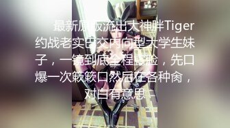 ❤️最新原版流出大神胖Tiger约战老实巴交内向型大学生妹子，一镜到底全程露脸，先口爆一次簌簌口然后在各种肏，对白有意思