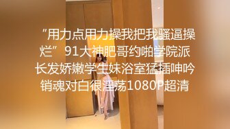 “用力点用力操我把我骚逼操烂”91大神肥哥约啪学院派长发娇嫩学生妹浴室猛插呻吟销魂对白很淫荡1080P超清