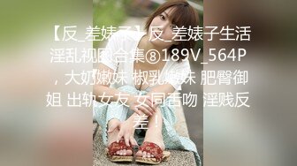 【反_差婊子】反_差婊子生活淫乱视图合集⑧189V_564P，大奶嫩妹 椒乳嫩妹 肥臀御姐 出轨女友 女同舌吻 淫贱反差！