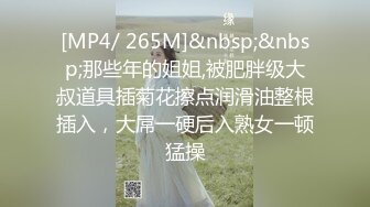 [MP4/ 265M]&nbsp;&nbsp;那些年的姐姐,被肥胖级大叔道具插菊花擦点润滑油整根插入，大屌一硬后入熟女一顿猛操